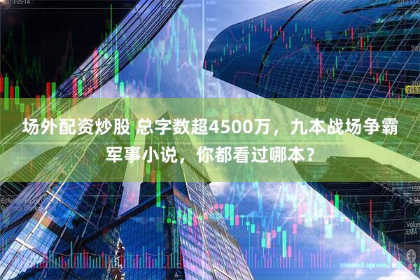 场外配资炒股 总字数超4500万，九本战场争霸军事小说，你都看过哪本？