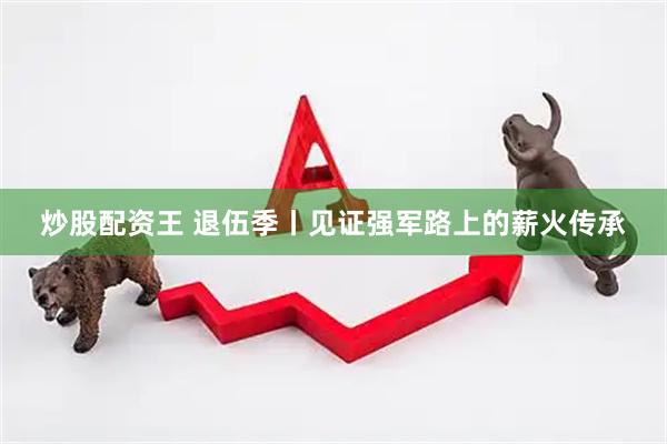 炒股配资王 退伍季丨见证强军路上的薪火传承