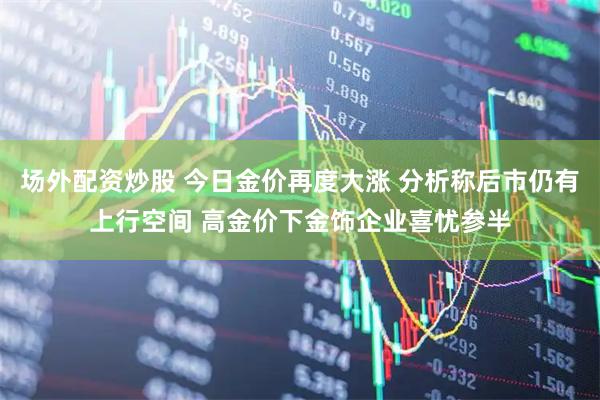 场外配资炒股 今日金价再度大涨 分析称后市仍有上行空间 高金价下金饰企业喜忧参半
