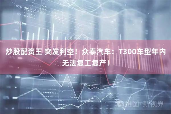 炒股配资王 突发利空！众泰汽车：T300车型年内无法复工复产！