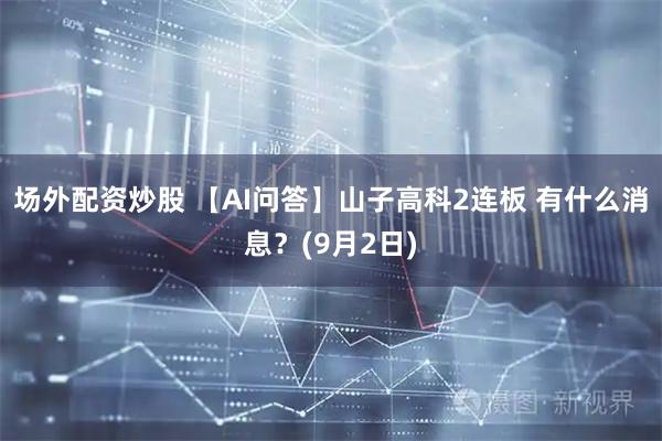 场外配资炒股 【AI问答】山子高科2连板 有什么消息？(9月2日)