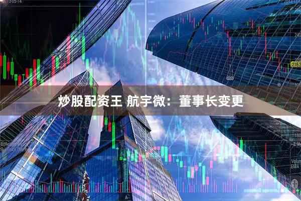 炒股配资王 航宇微：董事长变更