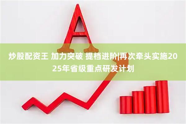 炒股配资王 加力突破 提档进阶|再次牵头实施2025年省级重点研发计划