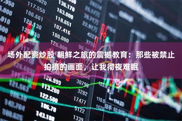 场外配资炒股 朝鲜之旅的震撼教育：那些被禁止拍摄的画面，让我彻夜难眠
