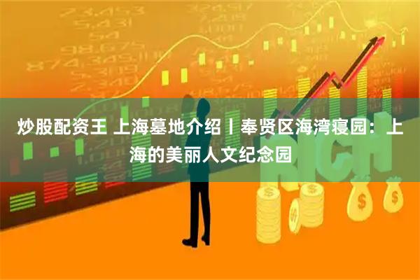 炒股配资王 上海墓地介绍丨奉贤区海湾寝园：上海的美丽人文纪念园