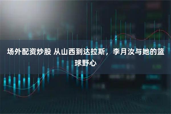 场外配资炒股 从山西到达拉斯，李月汝与她的篮球野心