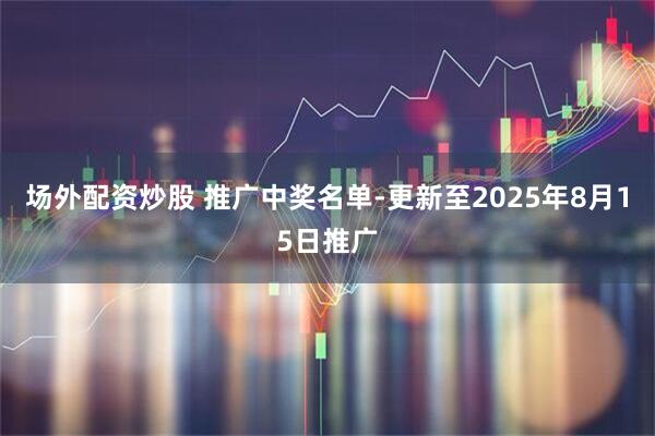 场外配资炒股 推广中奖名单-更新至2025年8月15日推广