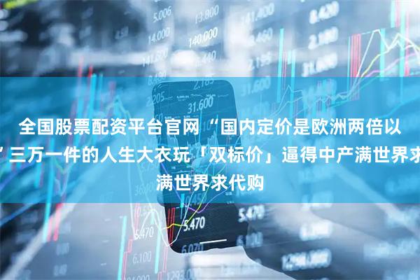 全国股票配资平台官网 “国内定价是欧洲两倍以上？”三万一件的人生大衣玩「双标价」逼得中产满世界求代购
