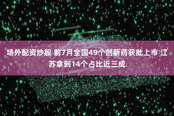场外配资炒股 前7月全国49个创新药获批上市 江苏拿到14个占比近三成