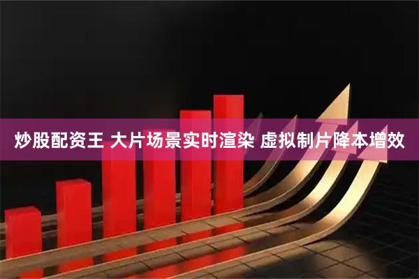 炒股配资王 大片场景实时渲染 虚拟制片降本增效