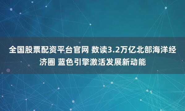 全国股票配资平台官网 数读3.2万亿北部海洋经济圈 蓝色引擎激活发展新动能