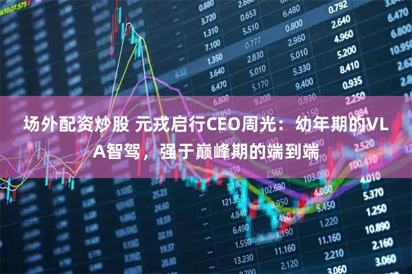 场外配资炒股 元戎启行CEO周光：幼年期的VLA智驾，强于巅峰期的端到端