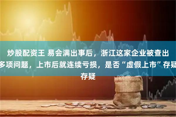 炒股配资王 易会满出事后，浙江这家企业被查出多项问题，上市后就连续亏损，是否“虚假上市”存疑