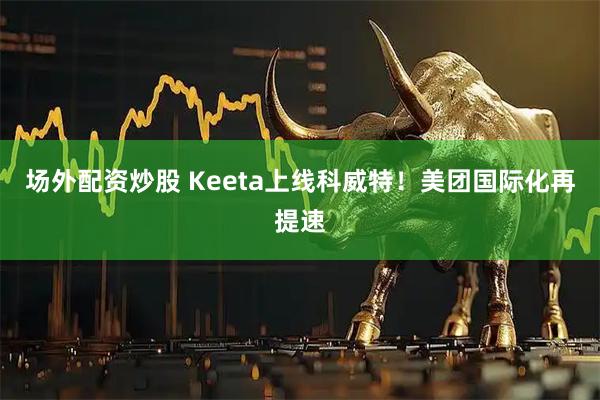 场外配资炒股 Keeta上线科威特！美团国际化再提速