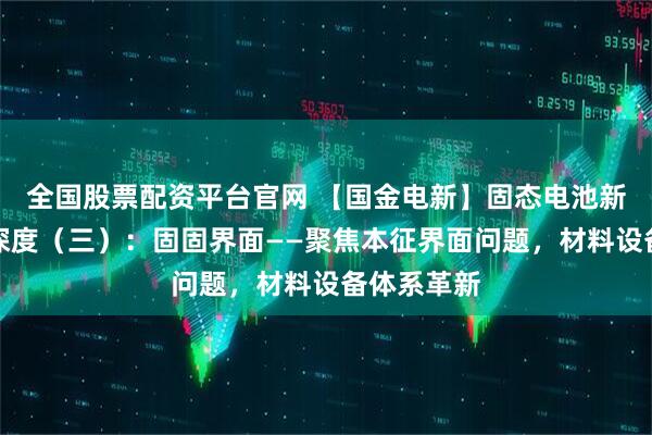 全国股票配资平台官网 【国金电新】固态电池新技术系列深度（三）：固固界面——聚焦本征界面问题，材料设备体系革新