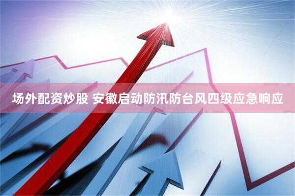 场外配资炒股 安徽启动防汛防台风四级应急响应