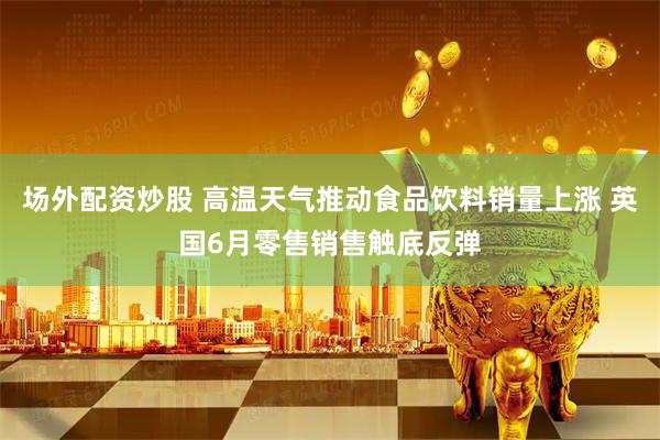 场外配资炒股 高温天气推动食品饮料销量上涨 英国6月零售销售触底反弹
