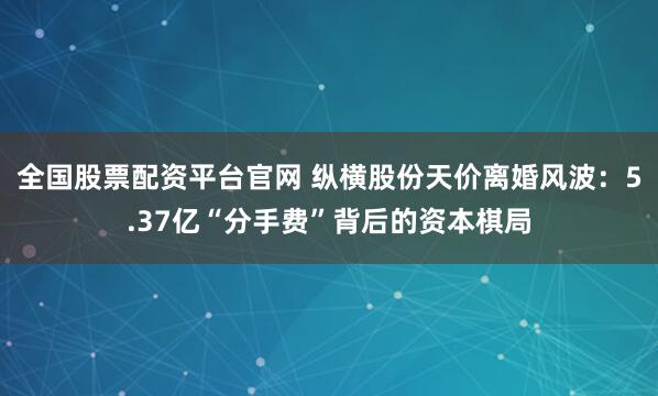 全国股票配资平台官网 纵横股份天价离婚风波：5.37亿“分手费”背后的资本棋局