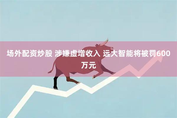 场外配资炒股 涉嫌虚增收入 远大智能将被罚600万元