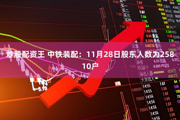 炒股配资王 中铁装配：11月28日股东人数为25810户