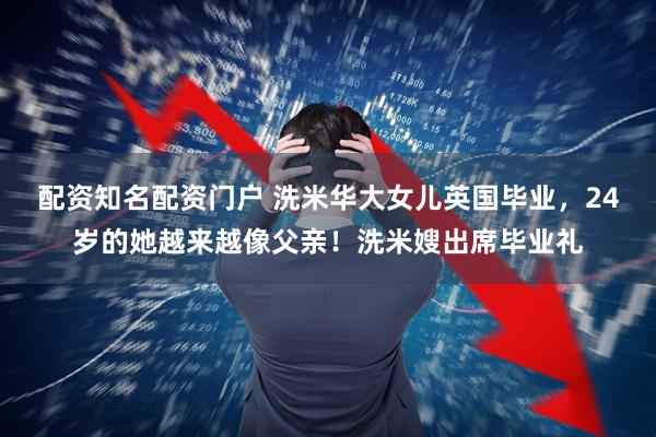 配资知名配资门户 洗米华大女儿英国毕业，24岁的她越来越像父亲！洗米嫂出席毕业礼