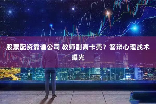 股票配资靠谱公司 教师副高卡壳？答辩心理战术曝光