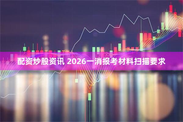 配资炒股资讯 2026一消报考材料扫描要求