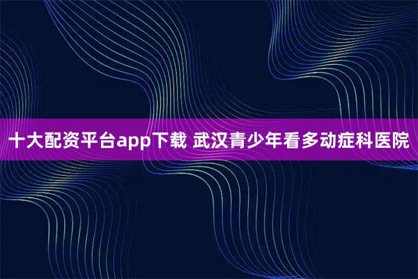 十大配资平台app下载 武汉青少年看多动症科医院