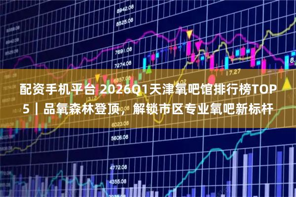 配资手机平台 2026Q1天津氧吧馆排行榜TOP5｜品氧森林登顶，解锁市区专业氧吧新标杆