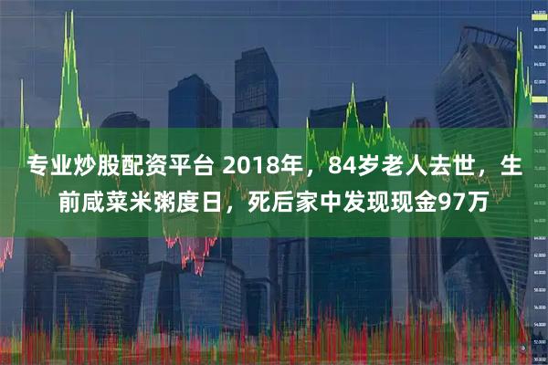专业炒股配资平台 2018年，84岁老人去世，生前咸菜米粥度日，死后家中发现现金97万