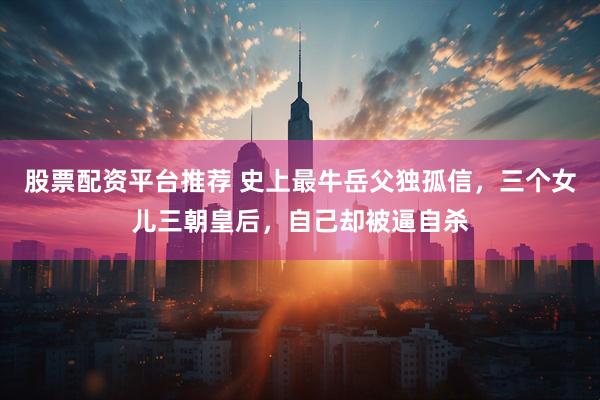 股票配资平台推荐 史上最牛岳父独孤信,三个女儿三朝皇后,自己却被逼自杀