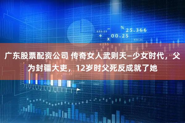 广东股票配资公司 传奇女人武则天—少女时代，父为封疆大吏，12岁时父死反成就了她