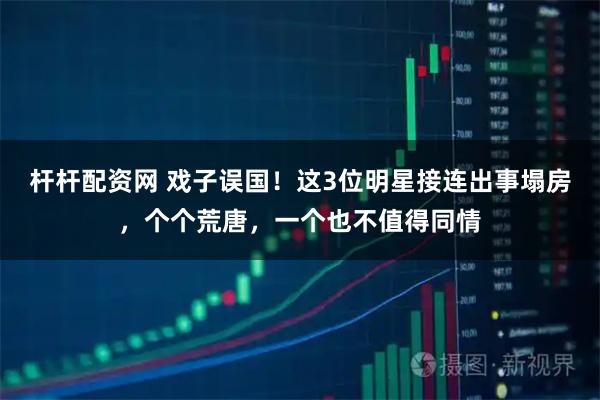 杆杆配资网 戏子误国!这3位明星接连出事塌房,个个荒唐,一个也不值得同情