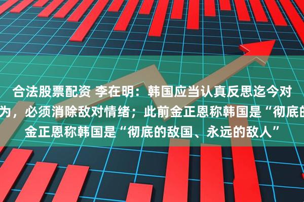 合法股票配资 李在明：韩国应当认真反思迄今对朝鲜的羞辱或威胁行为，必须消除敌对情绪；此前金正恩称韩国是“彻底的敌国、永远的敌人”