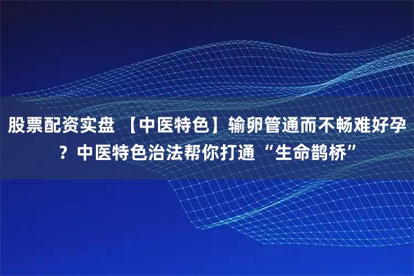 股票配资实盘 【中医特色】输卵管通而不畅难好孕？中医特色治法帮你打通 “生命鹊桥”