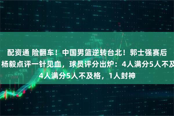 配资通 险翻车！中国男篮逆转台北！郭士强赛后举动引热议，杨毅点评一针见血，球员评分出炉：4人满分5人不及格，1人封神