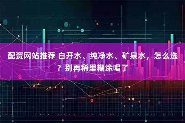 配资网站推荐 白开水、纯净水、矿泉水,怎么选?别再稀里糊涂喝了