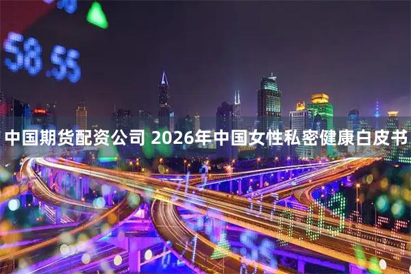 中国期货配资公司 2026年中国女性私密健康白皮书