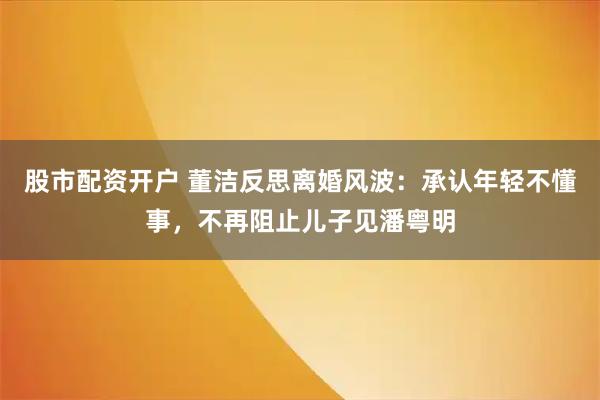 股市配资开户 董洁反思离婚风波：承认年轻不懂事，不再阻止儿子见潘粤明