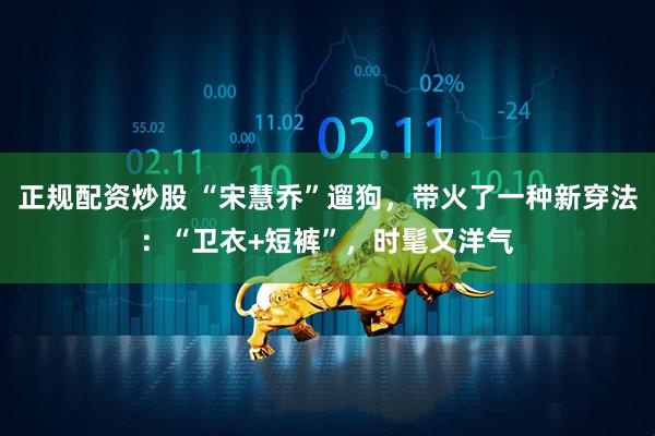 正规配资炒股 “宋慧乔”遛狗，带火了一种新穿法：“卫衣+短裤”，时髦又洋气