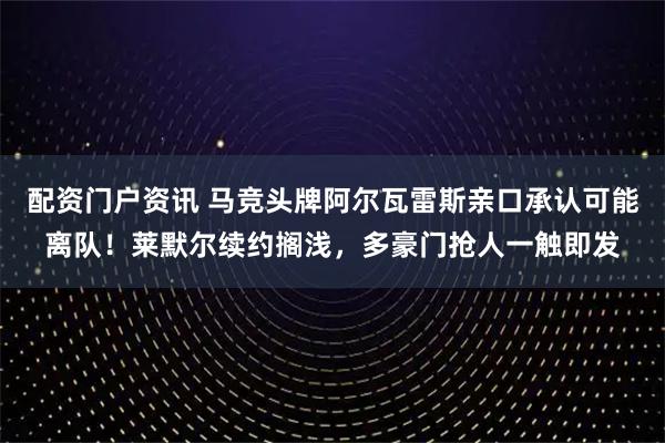 配资门户资讯 马竞头牌阿尔瓦雷斯亲口承认可能离队！莱默尔续约搁浅，多豪门抢人一触即发