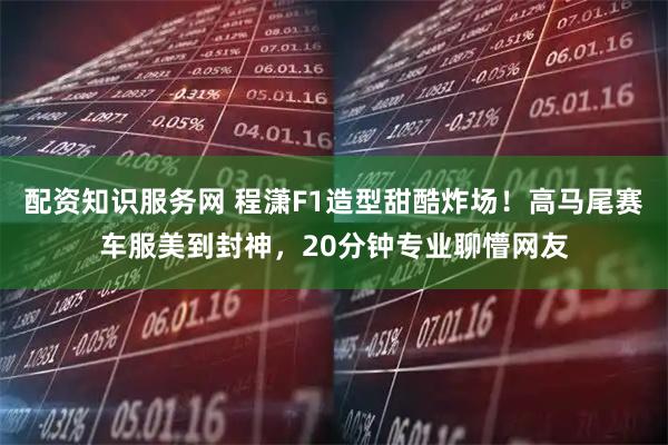 配资知识服务网 程潇F1造型甜酷炸场！高马尾赛车服美到封神，20分钟专业聊懵网友
