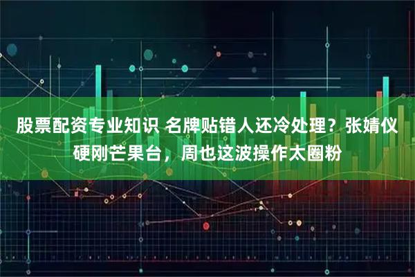 股票配资专业知识 名牌贴错人还冷处理？张婧仪硬刚芒果台，周也这波操作太圈粉
