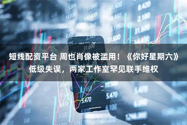 短线配资平台 周也肖像被滥用！《你好星期六》低级失误，两家工作室罕见联手维权