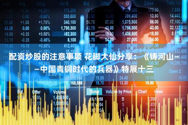配资炒股的注意事项 花脚大仙分享：《铸河山——中国青铜时代的兵器》特展十三