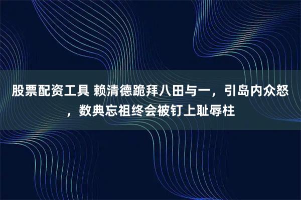 股票配资工具 赖清德跪拜八田与一，引岛内众怒，数典忘祖终会被钉上耻辱柱