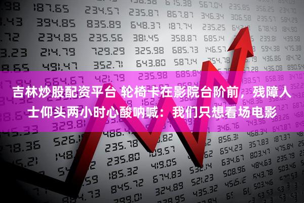 吉林炒股配资平台 轮椅卡在影院台阶前，残障人士仰头两小时心酸呐喊：我们只想看场电影
