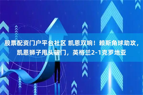 股票配资门户平台社区 凯恩双响！赖斯角球助攻，凯恩狮子甩头破门，英格兰2-1克罗地亚