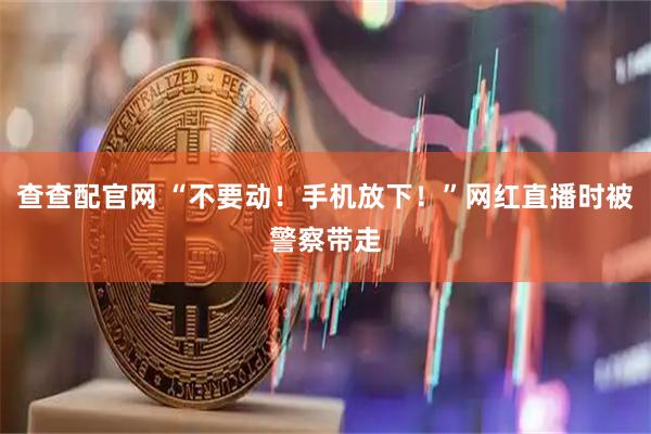 查查配官网 “不要动！手机放下！”网红直播时被警察带走