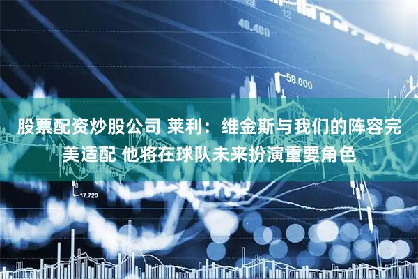股票配资炒股公司 莱利：维金斯与我们的阵容完美适配 他将在球队未来扮演重要角色